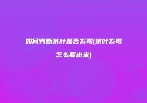 如何判断茶叶是否发霉(茶叶发霉怎么看出来)