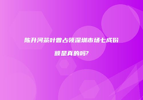 陈升河茶叶曾占领深圳市场七成份额是真的吗?