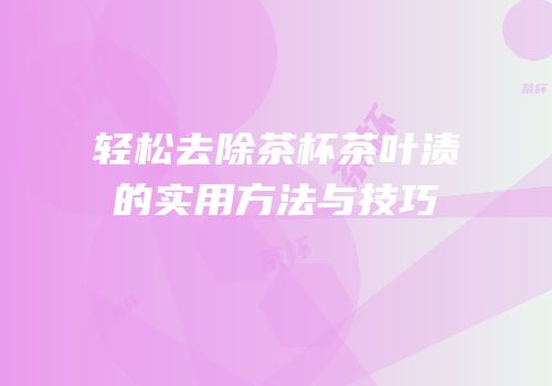 轻松去除茶杯茶叶渍的实用方法与技巧