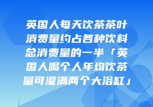 英国人每天饮茶茶叶消费量约占各种饮料总消费量的一半「英国人喝个人年均饮茶量可灌满两个大浴缸」