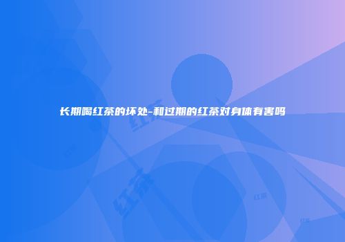 长期喝红茶的坏处-和过期的红茶对身体有害吗