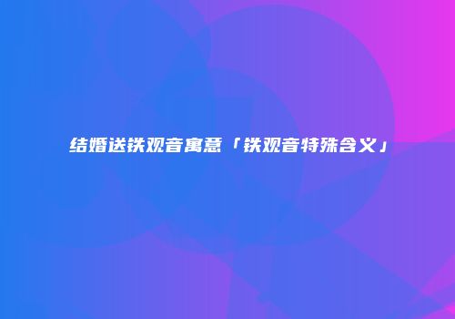 结婚送铁观音寓意「铁观音特殊含义」