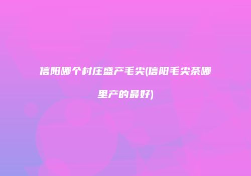 信阳哪个村庄盛产毛尖(信阳毛尖茶哪里产的最好)