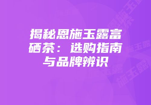 揭秘恩施玉露富硒茶：选购指南与品牌辨识