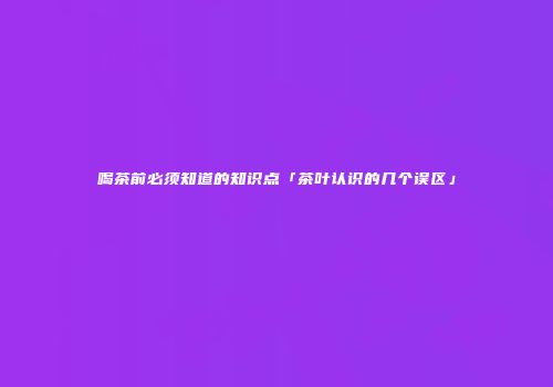 喝茶前必须知道的知识点「茶叶认识的几个误区」