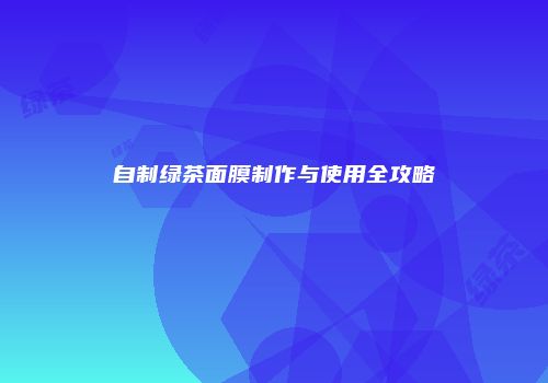 自制绿茶面膜制作与使用全攻略