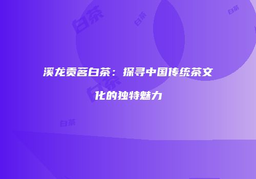 溪龙贡茗白茶：探寻中国传统茶文化的独特魅力