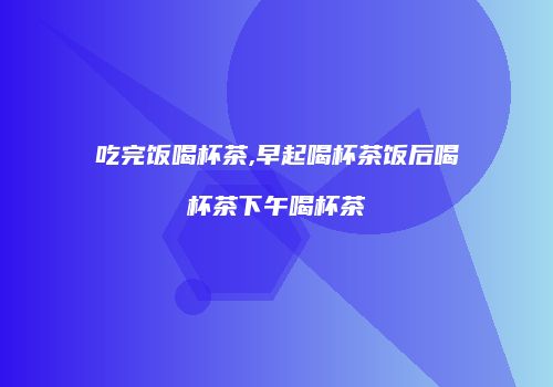 吃完饭喝杯茶,早起喝杯茶饭后喝杯茶下午喝杯茶