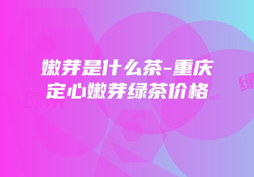 嫩芽是什么茶-重庆定心嫩芽绿茶价格