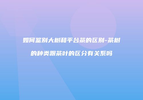 如何鉴别大树和平台茶的区别-茶树的种类跟茶叶的区分有关系吗
