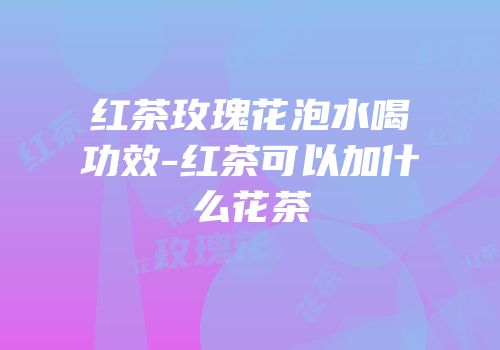 红茶玫瑰花泡水喝功效-红茶可以加什么花茶