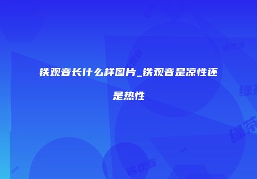 铁观音长什么样图片_铁观音是凉性还是热性