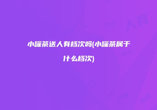小罐茶送人有档次吗(小罐茶属于什么档次)
