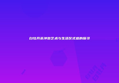 白牡丹茶冲泡艺术与生活仪式感的探寻
