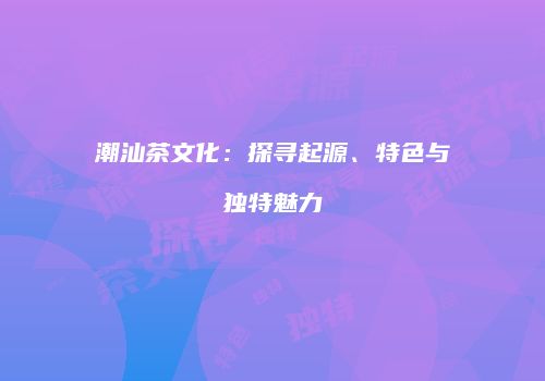 潮汕茶文化：探寻起源、特色与独特魅力