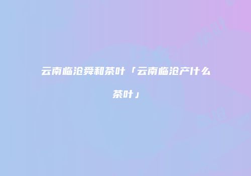 云南临沧舜和茶叶「云南临沧产什么茶叶」