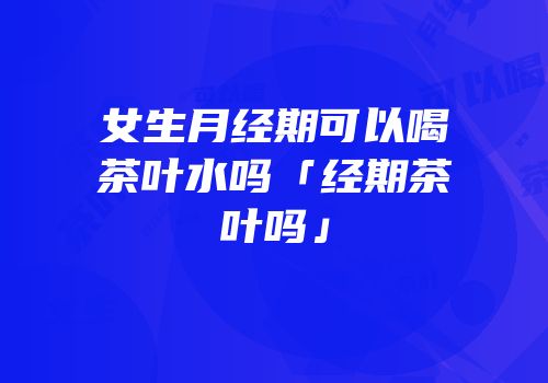 女生月经期可以喝茶叶水吗「经期茶叶吗」