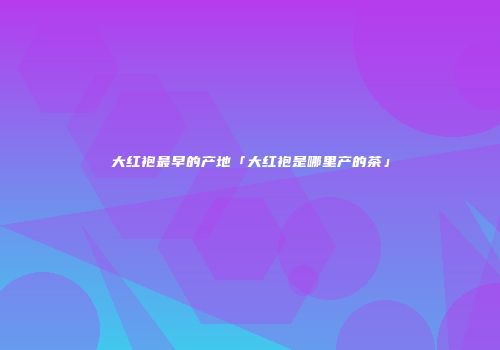 大红袍最早的产地「大红袍是哪里产的茶」