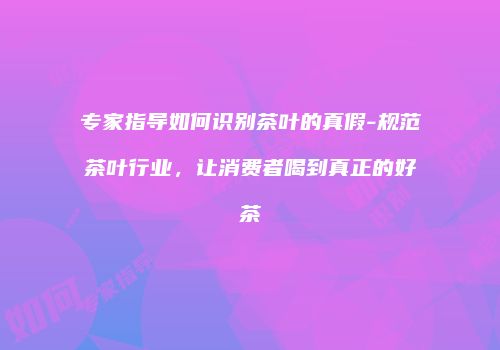专家指导如何识别茶叶的真假-规范茶叶行业，让消费者喝到真正的好茶