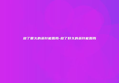 放了很久的茶叶能喝吗-放了好久的茶叶能喝吗