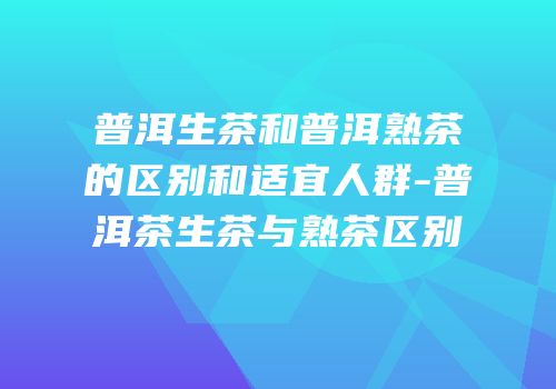 普洱生茶和普洱熟茶的区别和适宜人群-普洱茶生茶与熟茶区别