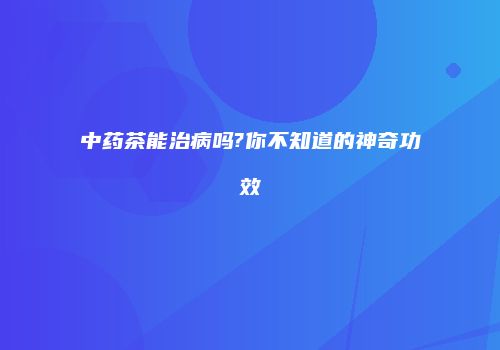 中药茶能治病吗?你不知道的神奇功效
