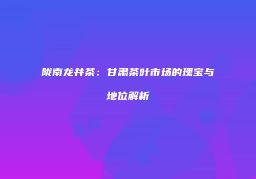 陇南龙井茶：甘肃茶叶市场的瑰宝与地位解析