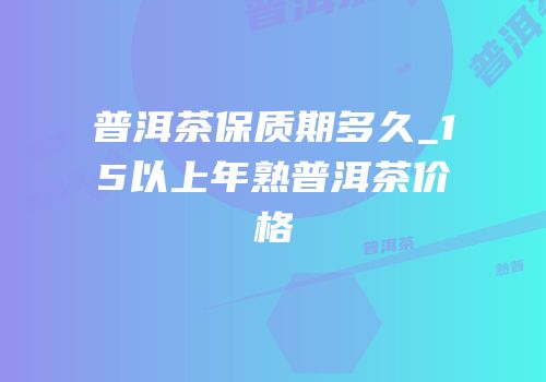 普洱茶保质期多久_15以上年熟普洱茶价格