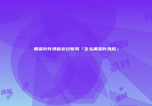 用茶叶叶洗脸会过敏吗「怎么用茶叶洗脸」