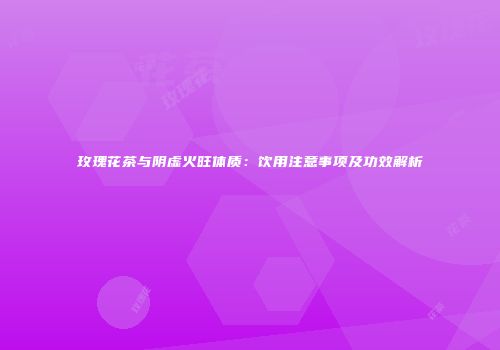 玫瑰花茶与阴虚火旺体质：饮用注意事项及功效解析