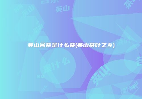 英山名茶是什么茶(英山茶叶之乡)