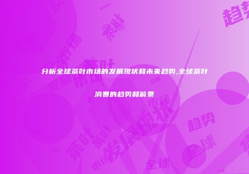 分析全球茶叶市场的发展现状和未来趋势,全球茶叶消费的趋势和前景