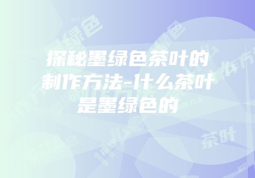 探秘墨绿色茶叶的制作方法-什么茶叶是墨绿色的