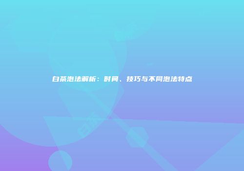 白茶泡法解析：时间、技巧与不同泡法特点