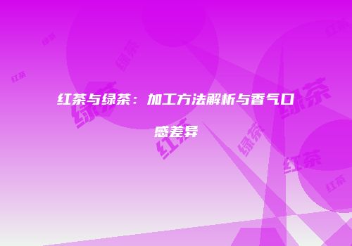 红茶与绿茶：加工方法解析与香气口感差异