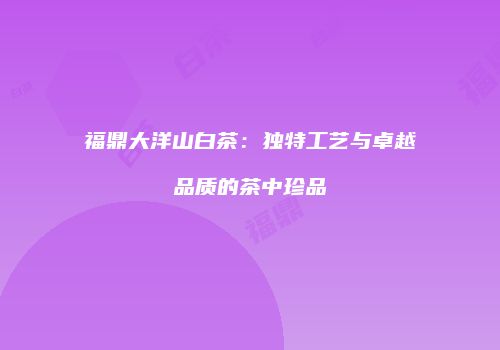 福鼎大洋山白茶：独特工艺与卓越品质的茶中珍品