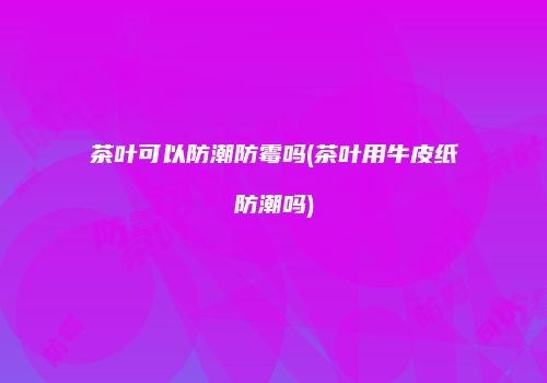 茶叶可以防潮防霉吗(茶叶用牛皮纸防潮吗)