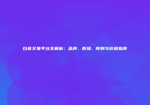 白茶交易平台全解析：品牌、市场、辨别与价格指南