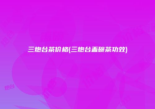 三炮台茶价格(三炮台盖碗茶功效)
