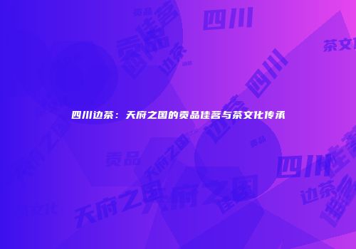 四川边茶：天府之国的贡品佳茗与茶文化传承