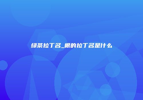 绿茶拉丁名_根的拉丁名是什么