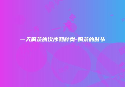 一天喝茶的次序和种类-喝茶的时节