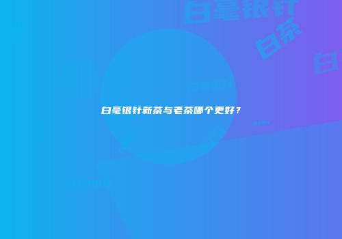 白毫银针新茶与老茶哪个更好？