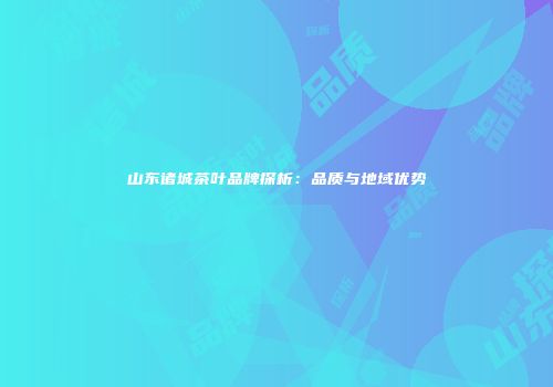 山东诸城茶叶品牌探析：品质与地域优势