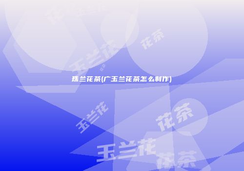 珠兰花茶(广玉兰花茶怎么制作)