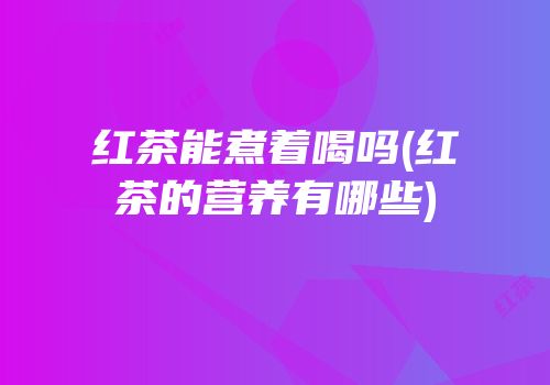 红茶能煮着喝吗(红茶的营养有哪些)