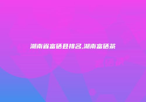 湖南省富硒县排名,湖南富硒茶