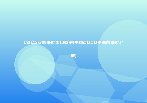 2025安徽茶叶出口数量(中国2020年各省茶叶产量)