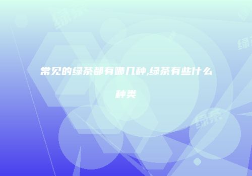 常见的绿茶都有哪几种,绿茶有些什么种类