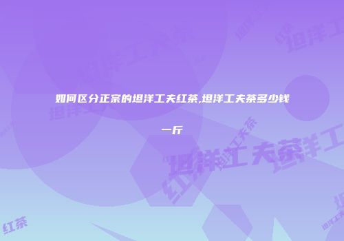 如何区分正宗的坦洋工夫红茶,坦洋工夫茶多少钱一斤